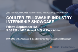 Event Description Flyer. "Join Summer 2025 BME student interns and industry partners for the Coulter Fellowship Industry Internship Showcase. Friday September 12, 3:30 PM. MR6 Ground and First Floor Atrium. UVA BME x The Wallace H. Coulter Center for Translational Research. The Coulter logo is in the bottom left of the image, and the background is a hand with a blue glove culturing a petri dish.