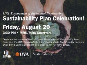 UVA BME Sustainability Plan Celebration, Friday August 29. 3:30 PM, MR5/MR6 Courtyard. Celebrate the launch of UVA’s first-ever departmental sustainability plan! Hear from the BME Sustainability Committee and UVA Sustainability partners, enjoy Ben & Jerry’s ice cream, and enter to win fun raffle prizes.